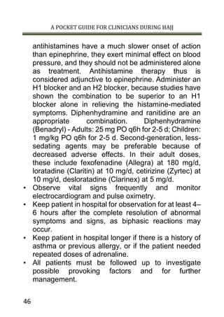 A POCKET GUIDE FOR CLINICIANS DURING HAJJ
46
antihistamines have a much slower onset of action
than epinephrine, they exert minimal effect on blood
pressure, and they should not be administered alone
as treatment. Antihistamine therapy thus is
considered adjunctive to epinephrine. Administer an
H1 blocker and an H2 blocker, because studies have
shown the combination to be superior to an H1
blocker alone in relieving the histamine-mediated
symptoms. Diphenhydramine and ranitidine are an
appropriate combination. Diphenhydramine
(Benadryl) - Adults: 25 mg PO q6h for 2-5 d; Children:
1 mg/kg PO q6h for 2-5 d. Second-generation, less-
sedating agents may be preferable because of
decreased adverse effects. In their adult doses,
these include fexofenadine (Allegra) at 180 mg/d,
loratadine (Claritin) at 10 mg/d, cetirizine (Zyrtec) at
10 mg/d, desloratadine (Clarinex) at 5 mg/d.
• Observe vital signs frequently and monitor
electrocardiogram and pulse oximetry.
• Keep patient in hospital for observation for at least 4–
6 hours after the complete resolution of abnormal
symptoms and signs, as biphasic reactions may
occur.
• Keep patient in hospital longer if there is a history of
asthma or previous allergy, or if the patient needed
repeated doses of adrenaline.
• All patients must be followed up to investigate
possible provoking factors and for further
management.
 