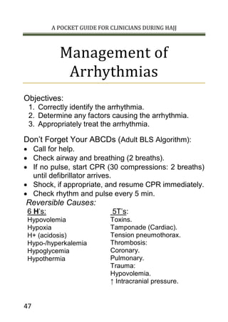 A POCKET GUIDE FOR CLINICIANS DURING HAJJ
47
Management of
Arrhythmias
Objectives:
1. Correctly identify the arrhythmia.
2. Determine any factors causing the arrhythmia.
3. Appropriately treat the arrhythmia.
Don’t Forget Your ABCDs (Adult BLS Algorithm):
 Call for help.
 Check airway and breathing (2 breaths).
 If no pulse, start CPR (30 compressions: 2 breaths)
until defibrillator arrives.
 Shock, if appropriate, and resume CPR immediately.
 Check rhythm and pulse every 5 min.
Reversible Causes:
6 H’s: 5T’s:
Hypovolemia
Hypoxia
H+ (acidosis)
Hypo-/hyperkalemia
Hypoglycemia
Hypothermia
Toxins.
Tamponade (Cardiac).
Tension pneumothorax.
Thrombosis:
Coronary.
Pulmonary.
Trauma:
Hypovolemia.
↑ Intracranial pressure.
 