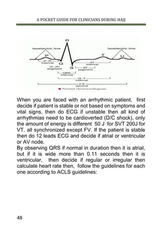 A POCKET GUIDE FOR CLINICIANS DURING HAJJ
48
When you are faced with an arrhythmic patient, first
decide if patient is stable or not based on symptoms and
vital signs, then do ECG if unstable then all kind of
arrhythmias need to be cardioverted (D/C shock), only
the amount of energy is different 50 J for SVT 200J for
VT. all synchronized except FV. If the patient is stable
then do 12 leads ECG and decide if atrial or ventricular
or AV node.
By observing QRS if normal in duration then it is atrial,
but if it is wide more than 0.11 seconds then it is
ventricular, then decide if regular or irregular then
calculate heart rate then, follow the guidelines for each
one according to ACLS guidelines:
 