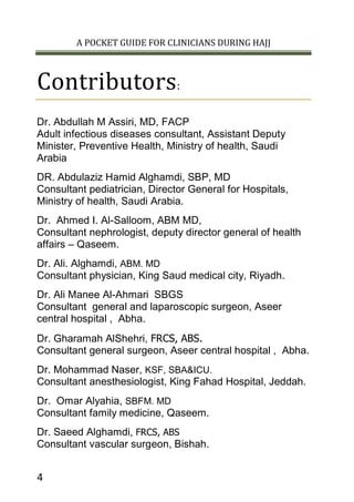 A POCKET GUIDE FOR CLINICIANS DURING HAJJ
4
Contributors:
Dr. Abdullah M Assiri, MD, FACP
Adult infectious diseases consultant, Assistant Deputy
Minister, Preventive Health, Ministry of health, Saudi
Arabia
DR. Abdulaziz Hamid Alghamdi, SBP, MD
Consultant pediatrician, Director General for Hospitals,
Ministry of health, Saudi Arabia.
Dr. Ahmed I. Al-Salloom, ABM MD,
Consultant nephrologist, deputy director general of health
affairs – Qaseem.
Dr. Ali. Alghamdi, ABM. MD
Consultant physician, King Saud medical city, Riyadh.
Dr. Ali Manee Al-Ahmari SBGS
Consultant general and laparoscopic surgeon, Aseer
central hospital , Abha.
Dr. Gharamah AlShehri, FRCS, ABS.
Consultant general surgeon, Aseer central hospital , Abha.
Dr. Mohammad Naser, KSF, SBA&ICU.
Consultant anesthesiologist, King Fahad Hospital, Jeddah.
Dr. Omar Alyahia, SBFM. MD
Consultant family medicine, Qaseem.
Dr. Saeed Alghamdi, FRCS, ABS
Consultant vascular surgeon, Bishah.
 