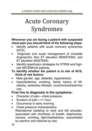A POCKET GUIDE FOR CLINICIANS DURING HAJJ
55
Acute Coronary
Syndromes
Whenever you are facing a patient with suspected
chest pain you should think of the following steps:
 Identify patients with acute coronary syndromes
(ACS).
 Diagnosis and acute management of Unstable
Angina(UA), Non ST elevation MI(NSTEMI), and
ST elevation MI(STEMI).
 Identify reperfusion strategies for STEMI and high-
risk NSTEMI/UA patients.
To identify whether the patient is at risk of ACS,
think of risk factors:
 Male gender, age, diabetes, hypertension.
 Hyperlipidemia, smoking, family history of MI,
obesity, sedentary lifestyle, cocaine/amphetamine
use.
First line to diagnosis is the symptoms:
 Character of pain—chest pressure.
 Duration of pain—>1 hour.
 Occurrence in early morning.
 Chest pressure characteristics:
Retrosternal radiating to neck and left shoulder,
associated with shortness of breath, diaphoresis,
nausea, vomiting, light-headedness, exacerbated
by exertion and relieved by rest.
 
