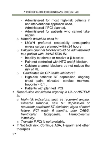 A POCKET GUIDE FOR CLINICIANS DURING HAJJ
57
- Administered for most high-risk patients if
noninterventional approach used.
- Administered if PCI planned.
- Administered for patients who cannot take
aspirin.
o Heparin would be used in:
- LMWH preferred (especially enoxaparin)
unless surgery planned within 24 hours
o Calcium channel blocker would be administered
to a patient with UA/NSTEMI IN:
- Inability to tolerate or receive a β-blocker.
- Pain not controlled with NTG and β-blocker.
- Calcium channel blockers do not reduce the
risk of MI.
o Candidates for GP IIb/IIIa inhibitors?
- High-risk patients: ST depression, ongoing
chest pain, elevated cardiac markers,
troponin > 0.1 .
- Patients with planned PCI
 Reperfusion considered urgently in UA or NSTEMI
in:
o High-risk indicators: such as recurrent angina,
elevated troponin, new ST depression or
recurrent/ persistent ST deviation, signs of heart
failure, PCI within 6 months, prior CABG,
Ventricular tachycardia, Hemodynamic
instability.
o Transfer If PCI is not available.
 If Not high risk: Continue ASA, Heparin and other
therapies
 
