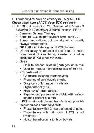A POCKET GUIDE FOR CLINICIANS DURING HAJJ
58
 Thrombolytics have no efficacy in UA or NSTEMI.
Check what type of ACS does ECG suggest:
 STEMI (ST elevation MI) (Criteria of >1-mm ST
elevation in ³2 contiguous leads), or new LBBB :
o Same as General Therapy.
o Admit to CCU (higher level of care than UA).
o Same medications but clopidogrel is usually
always administered.
o GP IIb/IIIa inhibitors given if PCI planned.
o Do not delay reperfusion if less than 12 hours
from onset of symptoms, transfer to another
institution if PCI is not available.
o Goals:
- Door-to-balloon inflation (PCI) goal of 90 min
- Door-to- needle (fibrinolysis) goal of 30 min
o PCI preferred in:
- Contraindication to thrombolytics.
- Presence of cardiogenic shock.
- Diagnosis of MI made in cath lab.
- Higher mortality risk.
- High risk of thrombolysis .
- Experienced personnel available with balloon
inflation time of ≤90 min
o If PCI is not available and transfer is not possible
then consider Thrombolytics if:
- Presentation within 3 hours of onset of pain.
- Presentation within 6 hours if PCI is not
available.
- No contraindications to thrombolysis.
 
