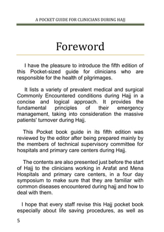 A POCKET GUIDE FOR CLINICIANS DURING HAJJ
5
Foreword
I have the pleasure to introduce the fifth edition of
this Pocket-sized guide for clinicians who are
responsible for the health of pilgrimages.
It lists a variety of prevalent medical and surgical
Commonly Encountered conditions during Hajj in a
concise and logical approach. It provides the
fundamental principles of their emergency
management, taking into consideration the massive
patients' turnover during Hajj.
This Pocket book guide in its fifth edition was
reviewed by the editor after being prepared mainly by
the members of technical supervisory committee for
hospitals and primary care centers during Hajj.
The contents are also presented just before the start
of Hajj to the clinicians working in Arafat and Mena
Hospitals and primary care centers, in a four day
symposium to make sure that they are familiar with
common diseases encountered during hajj and how to
deal with them.
I hope that every staff revise this Hajj pocket book
especially about life saving procedures, as well as
 