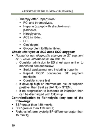 A POCKET GUIDE FOR CLINICIANS DURING HAJJ
59
o Therapy After Reperfusion:
- PCI and thrombolysis.
- Heparin (except with streptokinase).
- β-Blocker.
- Nitroglycerin.
- ACE inhibitor.
- PCI.
- Clopidogrel.
- Glycoprotein Ib/IIIa inhibitor.
Check what type of ACS does ECG suggest:
 Normal or non diagnostic changes in ST segment
or T- wave, intermediate/ low risk UA:
o Consider admission to ED chest pain unit or to
monitored bed and follow:
- Serial cardiac markers including troponin
- Repeat ECG/ continuous ST segment
monitorin
- Consider stress test
o If develop high or intermediate risk or troponin
positive, then treat as UA/ Non- STEMI.
o If no progression to ischemia or infarction then
can be discharged with follow up.
Contraindication to fibrinolysis (any one of the
following):
 SBP grater than 180 mmHg.
 DBP greater than 110 mmHg.
 Right vs left arm systolic BP difference grater than
15 mmHg
 