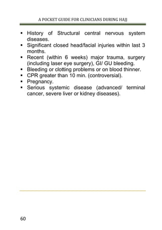A POCKET GUIDE FOR CLINICIANS DURING HAJJ
60
 History of Structural central nervous system
diseases.
 Significant closed head/facial injuries within last 3
months.
 Recent (within 6 weeks) major trauma, surgery
(including laser eye surgery), GI/ GU bleeding.
 Bleeding or clotting problems or on blood thinner.
 CPR greater than 10 min. (controversial).
 Pregnancy.
 Serious systemic disease (advanced/ terminal
cancer, severe liver or kidney diseases).
 