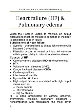 A POCKET GUIDE FOR CLINICIANS DURING HAJJ
61
Heart failure (HF) &
Pulmonary edema
When the Heart is unable to maintain an output
adequate to meet the metabolic demands of the body
is considered to be in failure
Subdivisions of Heart failure:
o Systolic – characterized by dilated left ventricle with
impaired Contractility.
o Diastolic- occurs in normal or intact left ventricle
with impaired ability to relax & receive blood return.
Causes of HF:
 Coronary artery diseases (IHD) (the commonest).
 HTN.
 Valvulare heart diseases (VHD).
 Congenital heart diseases (CHD).
 Cardiomyopathies.
 Infective endocarditis.
 Myocarditis & others .
 High output failure is associated with high output
status such as:
o Sever anemia
o Thyrotoxicosis
o Big AV shunts
HF is often precipitated by cardiac ischemia,
dysrhytmias, infection, pulmonary embolism ,
noncompliance with medications the most sever
 