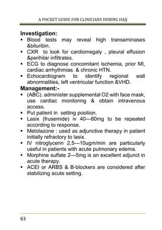 A POCKET GUIDE FOR CLINICIANS DURING HAJJ
63
Investigation:
 Blood tests may reveal high transaminases
&biluribin.
 CXR to look for cardiomegaly , pleural effusion
&perihilar infiltrates.
 ECG to diagnose concomitant ischemia, prior MI,
cardiac arrhythmias & chronic HTN.
 Echocardiogram to identify regional wall
abnormalities, left ventricular function &VHD.
Management:-
 (ABC). administer supplemental O2 with face mask,
use cardiac monitoring & obtain intravenous
access.
 Put patient in setting position.
 Lasix (frusemide) iv 40—80mg to be repeated
according to response.
 Metolazone : used as adjunctive therapy in patient
initially refractory to lasix.
 IV nitroglycerin 2.5—10ugm/min are particularly
useful in patients with acute pulmonary edema.
 Morphine sulfate 2—5mg is an excellent adjunct in
acute therapy.
 ACEI or ARBS & B-blockers are considered after
stabilizing acute setting.
 