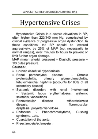 A POCKET GUIDE FOR CLINICIANS DURING HAJJ
64
Hypertensive Crises
Hypertensive Crises Is a severe elevations in BP,
often higher than 220/140 mm Hg, complicated by
clinical evidence of progressive organ dysfunction. In
these conditions, the BP should be lowered
aggressively, by 25% of MAP (not necessarily to
normal ranges), over minutes to hours to prevent or
limit further organ damage.
MAP (mean arterial pressure) = Diastolic pressure +
1/3 pulse pressure.
Causes:
 Chronic essential hypertension.
 Renal parenchymal disease - Chronic
pyelonephritis, primary glomerulonephritis,
tubulointerstitial nephritis (accounts for 80% of all
secondary causes)
 Systemic disorders with renal involvement
- Systemic lupus erythematosus, systemic
sclerosis, vasculitides
 Renovascular disease - Atherosclerotic
disease, fibromuscular
dysplasia, polyarteritisnodosa .
 Endocrine - Pheochromocytoma, Cushing
syndrome, ..etc.
 Coarctation of the aorta.
 Preeclampsia/eclampsia .
 