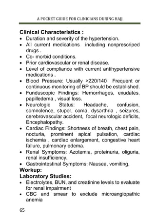 A POCKET GUIDE FOR CLINICIANS DURING HAJJ
65
Clinical Characteristics :
 Duration and severity of the hypertension.
 All current medications including nonprescriped
drugs .
 Co- morbid conditions.
 Prior cardiovascular or renal disease.
 Level of compliance with current antihypertensive
medications .
 Blood Pressure: Usually >220/140 Frequent or
continuous monitoring of BP should be established.
 Funduscopic Findings: Hemorrhages, exudates,
papilledema , visual loss.
 Neurologic Status: Headache, confusion,
somnolence, stupor, coma, dysarthria , seizures,
cerebrovascular accident, focal neurologic deficits,
Encephalopathy.
 Cardiac Findings: Shortness of breath, chest pain,
nocturia, prominent apical pulsation, cardiac
ischemia , cardiac enlargement, congestive heart
failure, pulmonary edema.
 Renal Symptoms: Azotemia, proteinuria, oliguria,
renal insufficiency.
 Gastrointestinal Symptoms: Nausea, vomiting.
Workup:
Laboratory Studies:
 Electrolytes, BUN, and creatinine levels to evaluate
for renal impairment
 CBC and smear to exclude microangiopathic
anemia
 