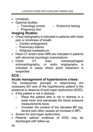 A POCKET GUIDE FOR CLINICIANS DURING HAJJ
66
 Urinalysis
 Optional studies:
o Toxicology screen
o Pregnancy test
o Endocrine testing
Imaging Studies:
 Chest radiography is indicated in patients with chest
pain or shortness of breath.
o Cardiac enlargement
o Pulmonary edema
o Widened mediastinum
 Head CT and/or brain MRI are indicated in patients
with abnormal neurologic examinations
 Chest CT scan, transesophageal
echocardiography, or aortic angiography is
indicated in cases where aortic dissection is
suspected.
ECG .
Acute management of hypertensive crises:
The fundamental principle in determining the
necessary ED care of the hypertensive patient is the
presence or absence of end-organ dysfunction (EOD).
 If the patient is not in distress:
o Place the patient who is not in distress in a
quiet room and reevaluate the blood pressure
measurements twice.
o Consider the context of the elevated BP (eg,
severe pain often causes an increase in BP).
 Screen for end-organ dysfunction.
 Patients without evidence of EOD may be
discharged with follow-up.
 