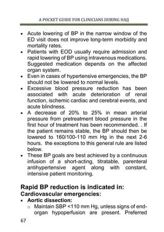 A POCKET GUIDE FOR CLINICIANS DURING HAJJ
67
 Acute lowering of BP in the narrow window of the
ED visit does not improve long-term morbidity and
mortality rates.
 Patients with EOD usually require admission and
rapid lowering of BP using intravenous medications.
Suggested medication depends on the affected
organ system.
 Even in cases of hypertensive emergencies, the BP
should not be lowered to normal levels.
 Excessive blood pressure reduction has been
associated with acute deterioration of renal
function, ischemic cardiac and cerebral events, and
acute blindness.
 A decrease of 20% to 25% in mean arterial
pressure from pretreatment blood pressure in the
first hour of treatment has been recommended. . If
the patient remains stable, the BP should then be
lowered to 160/100-110 mm Hg in the next 2-6
hours. the exceptions to this general rule are listed
below.
 These BP goals are best achieved by a continuous
infusion of a short-acting, titratable, parenteral
antihypertensive agent along with constant,
intensive patient monitoring.
Rapid BP reduction is indicated in:
Cardiovascular emergencies:
 Aortic dissection:
o Maintain SBP <110 mm Hg, unless signs of end-
organ hypoperfusion are present. Preferred
 