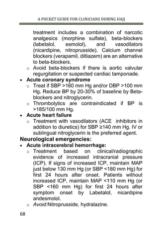 A POCKET GUIDE FOR CLINICIANS DURING HAJJ
68
treatment includes a combination of narcotic
analgesics (morphine sulfate), beta-blockers
(labetalol, esmolol), and vasodilators
(nicardipine, nitroprusside). Calcium channel
blockers (verapamil, diltiazem) are an alternative
to beta-blockers.
o Avoid beta-blockers if there is aortic valvular
regurgitation or suspected cardiac tamponade.
 Acute coronary syndrome
o Treat if SBP >160 mm Hg and/or DBP >100 mm
Hg. Reduce BP by 20-30% of baseline by Beta-
blockers and nitroglycerin.
o Thrombolytics are contraindicated if BP is
>185/100 mm Hg.
 Acute heart failure
o Treatment with vasodilators (ACE inhibitors in
addition to diuretics) for SBP ≥140 mm Hg. IV or
sublingual nitroglycerin is the preferred agent.
Neurological emergencies:
 Acute intracerebral hemorrhage:
o Treatment based on clinical/radiographic
evidence of increased intracranial pressure
(ICP). If signs of increased ICP, maintain MAP
just below 130 mm Hg (or SBP <180 mm Hg) for
first 24 hours after onset. Patients without
increased ICP, maintain MAP <110 mm Hg (or
SBP <160 mm Hg) for first 24 hours after
symptom onset by Labetalol, nicardipine
andesmolol.
o Avoid:Nitroprusside, hydralazine.
 
