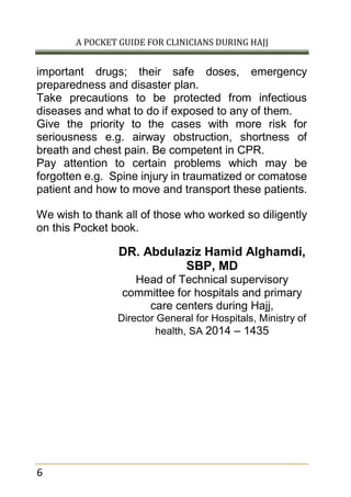 A POCKET GUIDE FOR CLINICIANS DURING HAJJ
6
important drugs; their safe doses, emergency
preparedness and disaster plan.
Take precautions to be protected from infectious
diseases and what to do if exposed to any of them.
Give the priority to the cases with more risk for
seriousness e.g. airway obstruction, shortness of
breath and chest pain. Be competent in CPR.
Pay attention to certain problems which may be
forgotten e.g. Spine injury in traumatized or comatose
patient and how to move and transport these patients.
We wish to thank all of those who worked so diligently
on this Pocket book.
DR. Abdulaziz Hamid Alghamdi,
SBP, MD
Head of Technical supervisory
committee for hospitals and primary
care centers during Hajj,
Director General for Hospitals, Ministry of
health, SA 2014 – 1435
 