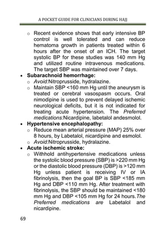 A POCKET GUIDE FOR CLINICIANS DURING HAJJ
69
o Recent evidence shows that early intensive BP
control is well tolerated and can reduce
hematoma growth in patients treated within 6
hours after the onset of an ICH. The target
systolic BP for these studies was 140 mm Hg
and utilized routine intravenous medications.
The target SBP was maintained over 7 days.
 Subarachnoid hemorrhage:
o Avoid:Nitroprusside, hydralazine.
o Maintain SBP <160 mm Hg until the aneurysm is
treated or cerebral vasospasm occurs. Oral
nimodipine is used to prevent delayed ischemic
neurological deficits, but it is not indicated for
treating acute hypertension. The Preferred
medications:Nicardipine, labetalol andesmolol.
 Hypertensive encephalopathy:
o Reduce mean arterial pressure (MAP) 25% over
8 hours, by Labetalol, nicardipine and esmolol.
o Avoid:Nitroprusside, hydralazine.
 Acute ischemic stroke:
o Withhold antihypertensive medications unless
the systolic blood pressure (SBP) is >220 mm Hg
or the diastolic blood pressure (DBP) is >120 mm
Hg unless patient is receiving IV or IA
fibrinolysis, then the goal BP is SBP <185 mm
Hg and DBP <110 mm Hg. After treatment with
fibrinolysis, the SBP should be maintained <180
mm Hg and DBP <105 mm Hg for 24 hours.The
Preferred medications are Labetalol and
nicardipine.
 