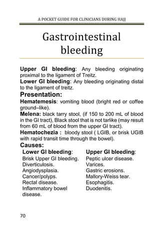 A POCKET GUIDE FOR CLINICIANS DURING HAJJ
70
Gastrointestinal
bleeding
Upper GI bleeding: Any bleeding originating
proximal to the ligament of Treitz.
Lower GI bleeding: Any bleeding originating distal
to the ligament of treitz.
Presentation:
Hematemesis: vomiting blood (bright red or coffee
ground–like).
Melena: black tarry stool, (if 150 to 200 mL of blood
in the GI tract), Black stool that is not tarlike (may result
from 60 mL of blood from the upper GI tract).
Hematochezia : bloody stool ( LGIB, or brisk UGIB
with rapid transit time through the bowel).
Causes:
Lower GI bleeding: Upper GI bleeding:
Brisk Upper GI bleeding.
Diverticulosis.
Angiodysplasia.
Cancer/polyps.
Rectal disease.
Inflammatory bowel
disease.
Peptic ulcer disease.
Varices.
Gastric erosions.
Mallory-Weiss tear.
Esophagitis.
Duodenitis.
 