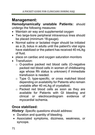 A POCKET GUIDE FOR CLINICIANS DURING HAJJ
71
Management:
Hemodynamically unstable Patients: should
undergo the following measures:
 Maintain air way and supplemental oxygen
 Two large-bore peripheral intravenous lines should
be placed (minimum 18-gauge).
 Normal saline or lactated ringer should be initiated
as a 2L bolus in adults until the patient's vital signs
have stabilized or the patient has received 40 mL/kg
of fluid.
 place on cardiac and oxygen saturation monitors
 Transfusion:
o O-positive packed red blood cells (O-negative
packed red blood cells in women of childbearing
age whose Rh status is unknown) if immediate
transfusion is needed.
o Type O, type-specific, or cross matched blood
depending on availability for Patients who remain
unstable after 40 mL/kg of crystalloid.
o Packed red blood cells as soon as they are
available for Patients with GI bleeding and
clinical or electrocardiogram evidence of
myocardial ischemia.
Once stabilized:
History: Specific questions should address:
 Duration and quantity of bleeding.
 Associated symptoms, dizziness, weakness, or
syncope.
 
