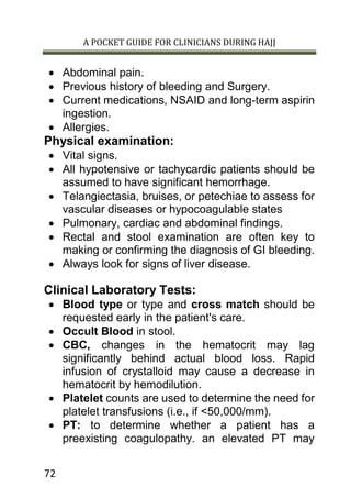 A POCKET GUIDE FOR CLINICIANS DURING HAJJ
72
 Abdominal pain.
 Previous history of bleeding and Surgery.
 Current medications, NSAID and long-term aspirin
ingestion.
 Allergies.
Physical examination:
 Vital signs.
 All hypotensive or tachycardic patients should be
assumed to have significant hemorrhage.
 Telangiectasia, bruises, or petechiae to assess for
vascular diseases or hypocoagulable states
 Pulmonary, cardiac and abdominal findings.
 Rectal and stool examination are often key to
making or confirming the diagnosis of GI bleeding.
 Always look for signs of liver disease.
Clinical Laboratory Tests:
 Blood type or type and cross match should be
requested early in the patient's care.
 Occult Blood in stool.
 CBC, changes in the hematocrit may lag
significantly behind actual blood loss. Rapid
infusion of crystalloid may cause a decrease in
hematocrit by hemodilution.
 Platelet counts are used to determine the need for
platelet transfusions (i.e., if <50,000/mm).
 PT: to determine whether a patient has a
preexisting coagulopathy. an elevated PT may
 