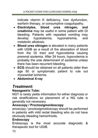 A POCKET GUIDE FOR CLINICIANS DURING HAJJ
73
indicate vitamin K deficiency, liver dysfunction,
warfarin therapy, or consumptive coagulopathy.
 Electrolytes, blood urea nitrogen, and
creatinine may be useful in some patient with GI
bleeding. Patients with repeated vomiting may
develop hypokalemia, hyponatremia, and
metabolic alkalosis.
 Blood urea nitrogen is elevated in many patients
with UGIB as a result of the absorption of blood
from the GI tract and hypovolemia causing
prerenal azotemia. After 24 hours, hypovolemia is
probably the sole determinant of azotemia unless
there has been recurrent bleeding.
 ECG should be obtained on all patients older than
age 50 or symptomatic patient to rule out
myocardial ischemia.
 Abdominal X-ray
Treatment:
Nasogastric Tube:
NGT is rarely yields information for either diagnosis or
risk stratifications so placement of a NG tube is
generally not necessary.
Anoscopy / Proctosigmoidoscopy
anoscopy / proctosigmoidoscopy should be performed
in patients with mild rectal bleeding who do not have
obviously bleeding hemorrhoids.
Endoscopy
Endoscopy is the most accurate diagnostic &
therapeutic tool for UGIB.
 