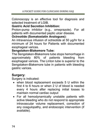 A POCKET GUIDE FOR CLINICIANS DURING HAJJ
74
Colonoscopy is an effective tool for diagnosis and
selected treatment of LGIB.
Gastric Acid Secretion Inhibition:
Proton-pump inhibitor (e.g., omeprazole). For all
patients with documented peptic ulcer disease.
Octreotide (Somatostatin Analogues):
An intravenous infusion of octreotide at 50 μg/hr for a
minimum of 24 hours for Patients with documented
esophageal varices.
Sengstaken-Blakemore Tube:
The Sengstaken-Blakemore tube stops hemorrhage in
approximately 80% of patients bleeding from
esophageal varices. The Linton tube is superior to the
Sengstaken-Blakemore tube in patients with bleeding
gastric varices.
Surgery:
Surgery is indicated:
 when blood replacement exceeds 5 U within the
first 4 to 6 hours or when 2 U of blood is needed
every 4 hours after replacing initial losses to
maintain normal cardiac output
 For all hemodynamically unstable patients with
active bleeding who do not respond to appropriate
intravascular volume replacement, correction of
any coagulopathy, and endoscopic intervention (if
available).
 
