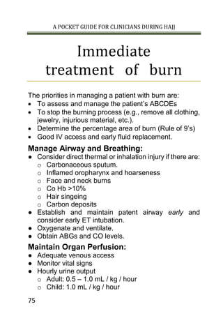 A POCKET GUIDE FOR CLINICIANS DURING HAJJ
75
Immediate
treatment of burn
The priorities in managing a patient with burn are:
 To assess and manage the patient’s ABCDEs
 To stop the burning process (e.g., remove all clothing,
jewelry, injurious material, etc.).
 Determine the percentage area of burn (Rule of 9’s)
 Good IV access and early fluid replacement.
Manage Airway and Breathing:
● Consider direct thermal or inhalation injury if there are:
o Carbonaceous sputum.
o Inflamed oropharynx and hoarseness
o Face and neck burns
o Co Hb >10%
o Hair singeing
o Carbon deposits
● Establish and maintain patent airway early and
consider early ET intubation.
● Oxygenate and ventilate.
● Obtain ABGs and CO levels.
Maintain Organ Perfusion:
● Adequate venous access
● Monitor vital signs
● Hourly urine output
o Adult: 0.5 – 1.0 mL / kg / hour
o Child: 1.0 mL / kg / hour
 