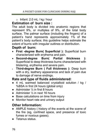 A POCKET GUIDE FOR CLINICIANS DURING HAJJ
76
o Infant: 2.0 mL / kg / hour
Estimation of burn size :
The adult body is divided into anatomic regions that
represent 9%, or multiples of 9%, of the total body
surface. The palmar surface (including the fingers) of a
patient’s hand represents approximately 1% of the
patient’s body surface; this guideline helps estimate the
extent of burns with irregular outlines or distribution.
Depth of burn:
 First -degree Burn( Superficial ): Superficial burn
characterized with erythema and pain.
 Second-degree Burn( Partial thickness ):
Superficial to deep thickness burns characterized with
blistering, erythema and severe pain.
 Third-degree Burn ( Full thickness ): Deep burn
with a dry, leathery appearance and lack of pain due
to damage of nerve endings.
Rate and type of fluids administered:
● 4 mL warmed balanced crystalloid solution / kg /
%BSA in first 24 hours (global only)
● Administer ½ in first 8 hours
● Administer ½ in next 16 hours
● Base calculations on time from injury
● Monitor heart rate and urinary output
Other Information:
● AMPLE history ( history of the events at the scene of
the fire (eg, confined space, and presence of toxic
fumes or noxious gases).
● Tetanus status.
 