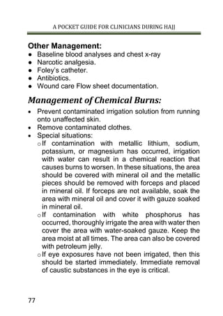 A POCKET GUIDE FOR CLINICIANS DURING HAJJ
77
Other Management:
● Baseline blood analyses and chest x-ray
● Narcotic analgesia.
● Foley’s catheter.
● Antibiotics.
● Wound care Flow sheet documentation.
Management of Chemical Burns:
 Prevent contaminated irrigation solution from running
onto unaffected skin.
 Remove contaminated clothes.
 Special situations:
oIf contamination with metallic lithium, sodium,
potassium, or magnesium has occurred, irrigation
with water can result in a chemical reaction that
causes burns to worsen. In these situations, the area
should be covered with mineral oil and the metallic
pieces should be removed with forceps and placed
in mineral oil. If forceps are not available, soak the
area with mineral oil and cover it with gauze soaked
in mineral oil.
oIf contamination with white phosphorus has
occurred, thoroughly irrigate the area with water then
cover the area with water-soaked gauze. Keep the
area moist at all times. The area can also be covered
with petroleum jelly.
oIf eye exposures have not been irrigated, then this
should be started immediately. Immediate removal
of caustic substances in the eye is critical.
 