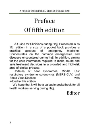 A POCKET GUIDE FOR CLINICIANS DURING HAJJ
7
Preface
Of fifth edition
A Guide for Clinicians during Hajj, Presented in its
fifth edition in a size of a pocket book provides a
practical account of emergency medicine.
Concentrates on the common emergencies and
diseases encountered during hajj. In addition, aiming
for the core information required to make sound and
safe treatment decisions in a crowded and high-risk
area of clinical practice.
Updates of heat syndromes, Middle East
respiratory syndrome coronavirus (MERS-CoV) and
Ebola Virus Disease was
added in this edition.
We hope that it will be a valuable pocketbook for all
health workers serving during Hajj.
Editor
 