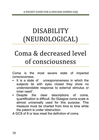 A POCKET GUIDE FOR CLINICIANS DURING HAJJ
79
DISABILITY
(NEUROLOGICAL)
Coma & decreased level
of consciousness
Coma is the most severe state of impaired
consciousness.
 It is a state of unresponsiveness in which the
subjects lie with eyes closed they show no
understandable response to external stimulus or
inner need”.
 Despite the clear descriptions of coma,
quantification is difficult. So Glasgow coma scale is
almost universally used for this purpose. This
measure must be charted from time to time while
the patient is under obstruction.
A GCS of 8 or less meet the definition of coma.
 