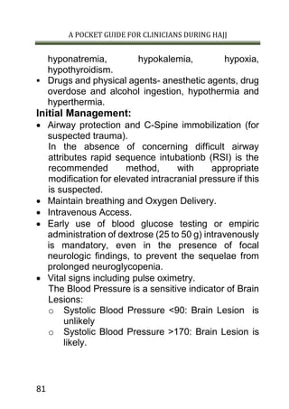 A POCKET GUIDE FOR CLINICIANS DURING HAJJ
81
hyponatremia, hypokalemia, hypoxia,
hypothyroidism.
 Drugs and physical agents- anesthetic agents, drug
overdose and alcohol ingestion, hypothermia and
hyperthermia.
Initial Management:
 Airway protection and C-Spine immobilization (for
suspected trauma).
In the absence of concerning difficult airway
attributes rapid sequence intubationb (RSI) is the
recommended method, with appropriate
modification for elevated intracranial pressure if this
is suspected.
 Maintain breathing and Oxygen Delivery.
 Intravenous Access.
 Early use of blood glucose testing or empiric
administration of dextrose (25 to 50 g) intravenously
is mandatory, even in the presence of focal
neurologic findings, to prevent the sequelae from
prolonged neuroglycopenia.
 Vital signs including pulse oximetry.
The Blood Pressure is a sensitive indicator of Brain
Lesions:
o Systolic Blood Pressure <90: Brain Lesion is
unlikely
o Systolic Blood Pressure >170: Brain Lesion is
likely.
 