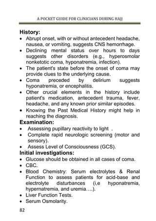 A POCKET GUIDE FOR CLINICIANS DURING HAJJ
82
History:
 Abrupt onset, with or without antecedent headache,
nausea, or vomiting, suggests CNS hemorrhage.
 Declining mental status over hours to days
suggests other disorders (e.g., hyperosmolar
nonketotic coma, hyponatremia, infection).
 The patient's state before the onset of coma may
provide clues to the underlying cause.
 Coma preceded by delirium suggests
hyponatremia, or encephalitis.
 Other crucial elements in the history include
patient's medication, antecedent trauma, fever,
headache, and any known prior similar episodes.
 Knowing the Past Medical History might help in
reaching the diagnosis.
Examination:
 Assessing pupillary reactivity to light .
 Complete rapid neurologic screening (motor and
sensory).
 Assess Level of Consciousness (GCS).
Initial investigations:
 Glucose should be obtained in all cases of coma.
 CBC.
 Blood Chemistry: Serum electrolytes & Renal
Function to assess patients for acid-base and
electrolyte disturbances (i,e hyponatremia,
hypernatremia, and uremia….).
 Liver Function Tests.
 Serum Osmolarity.
 