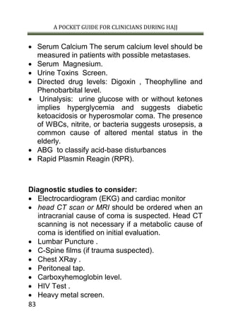 A POCKET GUIDE FOR CLINICIANS DURING HAJJ
83
 Serum Calcium The serum calcium level should be
measured in patients with possible metastases.
 Serum Magnesium.
 Urine Toxins Screen.
 Directed drug levels: Digoxin , Theophylline and
Phenobarbital level.
 Urinalysis: urine glucose with or without ketones
implies hyperglycemia and suggests diabetic
ketoacidosis or hyperosmolar coma. The presence
of WBCs, nitrite, or bacteria suggests urosepsis, a
common cause of altered mental status in the
elderly.
 ABG to classify acid-base disturbances
 Rapid Plasmin Reagin (RPR).
Diagnostic studies to consider:
 Electrocardiogram (EKG) and cardiac monitor
 head CT scan or MRI should be ordered when an
intracranial cause of coma is suspected. Head CT
scanning is not necessary if a metabolic cause of
coma is identified on initial evaluation.
 Lumbar Puncture .
 C-Spine films (if trauma suspected).
 Chest XRay .
 Peritoneal tap.
 Carboxyhemoglobin level.
 HIV Test .
 Heavy metal screen.
 