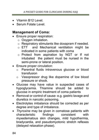 A POCKET GUIDE FOR CLINICIANS DURING HAJJ
84
 Vitamin B12 Level.
 Serum Folate Level.
Management of Coma:
 Ensure proper respiration:
o Oxygen inhalation.
o Respiratory stimulants like doxapram if needed.
o ETT and Mechanical ventilation might be
indicated in some patients with coma
o Protect from aspiration by NGT or If not
intubated the patient must be nursed in the
semi-prone or lateral position.
 Ensure proper circulation:
o Parentral fluids intravenous glucose or blood
transfusion
o Vasopressor drug like dopamine of low blood
pressure or shock.
 Glucose may have value in suspected cases of
hypoglycemia. Thiamine should be added to
glucose in empiric treatment of coma patients
 Removal or control of cause- e.g. gastric lavage and
diuretics in narcotic poisoning.
 Electrolytes imbalance should be corrected as per
degree and type of imbalance.
 Thyroxine may be given in comatose patients with
characteristic findings consistent with
myxedematous skin changes, mild hypothermia,
bradycardia, and pseudomyotonic stretch reflexes
(delayed relaxation phase).
 