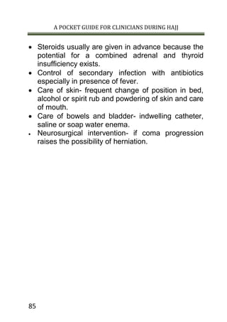 A POCKET GUIDE FOR CLINICIANS DURING HAJJ
85
 Steroids usually are given in advance because the
potential for a combined adrenal and thyroid
insufficiency exists.
 Control of secondary infection with antibiotics
especially in presence of fever.
 Care of skin- frequent change of position in bed,
alcohol or spirit rub and powdering of skin and care
of mouth.
 Care of bowels and bladder- indwelling catheter,
saline or soap water enema.
 Neurosurgical intervention- if coma progression
raises the possibility of herniation.
 