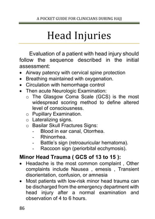 A POCKET GUIDE FOR CLINICIANS DURING HAJJ
86
Head Injuries
Evaluation of a patient with head injury should
follow the sequence described in the initial
assessment:
 Airway patency with cervical spine protection
 Breathing maintained with oxygenation.
 Circulation with hemorrhage control
 Then acute Neurologic Examination:
o The Glasgow Coma Scale (GCS) is the most
widespread scoring method to define altered
level of consciousness.
o Pupillary Examination.
o Lateralizing signs.
o Basilar Skull Fractures Signs:
- Blood in ear canal, Otorrhea.
- Rhinorrhea.
- Battle’s sign (retroauricular hematoma).
- Raccoon sign (periorbital ecchymosis).
Minor Head Trauma ( GCS of 13 to 15 ):
 Headache is the most common complaint , Other
complaints include Nausea , emesis , Transient
disorientation, confusion, or amnesia
 Most patients with low-risk minor head trauma can
be discharged from the emergency department with
head injury after a normal examination and
observation of 4 to 6 hours.
 