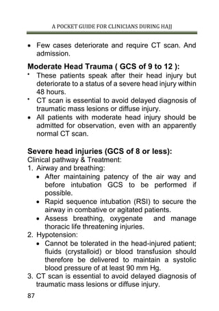A POCKET GUIDE FOR CLINICIANS DURING HAJJ
87
 Few cases deteriorate and require CT scan. And
admission.
Moderate Head Trauma ( GCS of 9 to 12 ):

These patients speak after their head injury but
deteriorate to a status of a severe head injury within
48 hours.

CT scan is essential to avoid delayed diagnosis of
traumatic mass lesions or diffuse injury.
 All patients with moderate head injury should be
admitted for observation, even with an apparently
normal CT scan.
Severe head injuries (GCS of 8 or less):
Clinical pathway & Treatment:
1. Airway and breathing:
 After maintaining patency of the air way and
before intubation GCS to be performed if
possible.
 Rapid sequence intubation (RSI) to secure the
airway in combative or agitated patients.
 Assess breathing, oxygenate and manage
thoracic life threatening injuries.
2. Hypotension:
 Cannot be tolerated in the head-injured patient;
fluids (crystalloid) or blood transfusion should
therefore be delivered to maintain a systolic
blood pressure of at least 90 mm Hg.
3. CT scan is essential to avoid delayed diagnosis of
traumatic mass lesions or diffuse injury.
 
