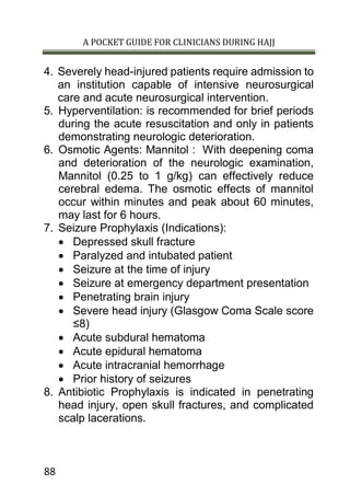 A POCKET GUIDE FOR CLINICIANS DURING HAJJ
88
4. Severely head-injured patients require admission to
an institution capable of intensive neurosurgical
care and acute neurosurgical intervention.
5. Hyperventilation: is recommended for brief periods
during the acute resuscitation and only in patients
demonstrating neurologic deterioration.
6. Osmotic Agents: Mannitol : With deepening coma
and deterioration of the neurologic examination,
Mannitol (0.25 to 1 g/kg) can effectively reduce
cerebral edema. The osmotic effects of mannitol
occur within minutes and peak about 60 minutes,
may last for 6 hours.
7. Seizure Prophylaxis (Indications):
 Depressed skull fracture
 Paralyzed and intubated patient
 Seizure at the time of injury
 Seizure at emergency department presentation
 Penetrating brain injury
 Severe head injury (Glasgow Coma Scale score
≤8)
 Acute subdural hematoma
 Acute epidural hematoma
 Acute intracranial hemorrhage
 Prior history of seizures
8. Antibiotic Prophylaxis is indicated in penetrating
head injury, open skull fractures, and complicated
scalp lacerations.
 