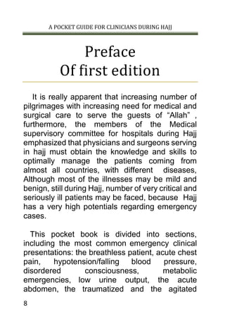 A POCKET GUIDE FOR CLINICIANS DURING HAJJ
8
Preface
Of first edition
It is really apparent that increasing number of
pilgrimages with increasing need for medical and
surgical care to serve the guests of “Allah” ,
furthermore, the members of the Medical
supervisory committee for hospitals during Hajj
emphasized that physicians and surgeons serving
in hajj must obtain the knowledge and skills to
optimally manage the patients coming from
almost all countries, with different diseases,
Although most of the illnesses may be mild and
benign, still during Hajj, number of very critical and
seriously ill patients may be faced, because Hajj
has a very high potentials regarding emergency
cases.
This pocket book is divided into sections,
including the most common emergency clinical
presentations: the breathless patient, acute chest
pain, hypotension/falling blood pressure,
disordered consciousness, metabolic
emergencies, low urine output, the acute
abdomen, the traumatized and the agitated
 
