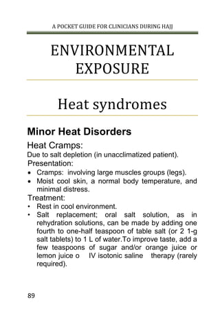 A POCKET GUIDE FOR CLINICIANS DURING HAJJ
89
ENVIRONMENTAL
EXPOSURE
Heat syndromes
Minor Heat Disorders
Heat Cramps:
Due to salt depletion (in unacclimatized patient).
Presentation:
 Cramps: involving large muscles groups (legs).
 Moist cool skin, a normal body temperature, and
minimal distress.
Treatment:
• Rest in cool environment.
• Salt replacement; oral salt solution, as in
rehydration solutions, can be made by adding one
fourth to one-half teaspoon of table salt (or 2 1-g
salt tablets) to 1 L of water.To improve taste, add a
few teaspoons of sugar and/or orange juice or
lemon juice o IV isotonic saline therapy (rarely
required).
 