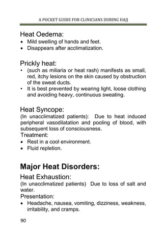 A POCKET GUIDE FOR CLINICIANS DURING HAJJ
90
Heat Oedema:
 Mild swelling of hands and feet.
 Disappears after acclimatization.
Prickly heat:
• (such as miliaria or heat rash) manifests as small,
red, itchy lesions on the skin caused by obstruction
of the sweat ducts.
• It is best prevented by wearing light, loose clothing
and avoiding heavy, continuous sweating.
Heat Syncope:
(In unacclimatized patients): Due to heat induced
peripheral vasodilatation and pooling of blood, with
subsequent loss of consciousness.
Treatment:
 Rest in a cool environment.
 Fluid repletion.
Major Heat Disorders:
Heat Exhaustion:
(In unacclimatized patients) Due to loss of salt and
water.
Presentation:
 Headache, nausea, vomiting, dizziness, weakness,
irritability, and cramps.
 