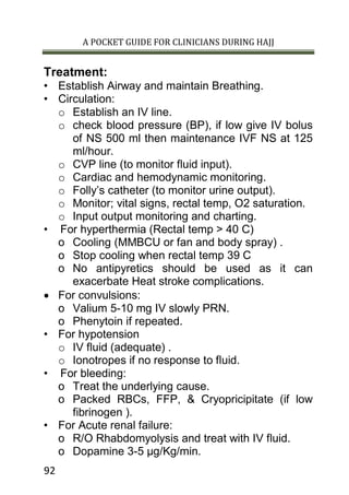 A POCKET GUIDE FOR CLINICIANS DURING HAJJ
92
Treatment:
• Establish Airway and maintain Breathing.
• Circulation:
o Establish an IV line.
o check blood pressure (BP), if low give IV bolus
of NS 500 ml then maintenance IVF NS at 125
ml/hour.
o CVP line (to monitor fluid input).
o Cardiac and hemodynamic monitoring.
o Folly’s catheter (to monitor urine output).
o Monitor; vital signs, rectal temp, O2 saturation.
o Input output monitoring and charting.
• For hyperthermia (Rectal temp > 40 C)
o Cooling (MMBCU or fan and body spray) .
o Stop cooling when rectal temp 39 C
o No antipyretics should be used as it can
exacerbate Heat stroke complications.
 For convulsions:
o Valium 5-10 mg IV slowly PRN.
o Phenytoin if repeated.
• For hypotension
o IV fluid (adequate) .
o Ionotropes if no response to fluid.
• For bleeding:
o Treat the underlying cause.
o Packed RBCs, FFP, & Cryopricipitate (if low
fibrinogen ).
• For Acute renal failure:
o R/O Rhabdomyolysis and treat with IV fluid.
o Dopamine 3-5 µg/Kg/min.
 