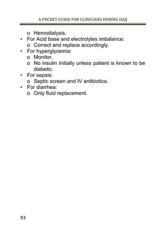 A POCKET GUIDE FOR CLINICIANS DURING HAJJ
93
o Hemodialysis.
• For Acid base and electrolytes imbalance:
o Correct and replace accordingly.
• For hyperglycemia:
o Monitor.
o No insulin initially unless patient is known to be
diabetic.
• For sepsis:
o Septic screen and IV antibiotics.
• For diarrhea:
o Only fluid replacement.
 