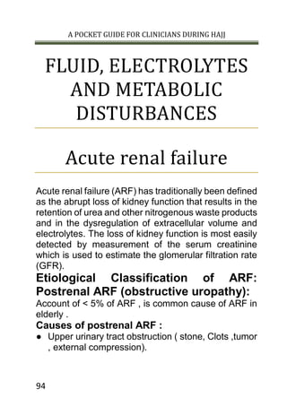 A POCKET GUIDE FOR CLINICIANS DURING HAJJ
94
FLUID, ELECTROLYTES
AND METABOLIC
DISTURBANCES
Acute renal failure
Acute renal failure (ARF) has traditionally been defined
as the abrupt loss of kidney function that results in the
retention of urea and other nitrogenous waste products
and in the dysregulation of extracellular volume and
electrolytes. The loss of kidney function is most easily
detected by measurement of the serum creatinine
which is used to estimate the glomerular filtration rate
(GFR).
Etiological Classification of ARF:
Postrenal ARF (obstructive uropathy):
Account of < 5% of ARF , is common cause of ARF in
elderly .
Causes of postrenal ARF :
● Upper urinary tract obstruction ( stone, Clots ,tumor
, external compression).
 