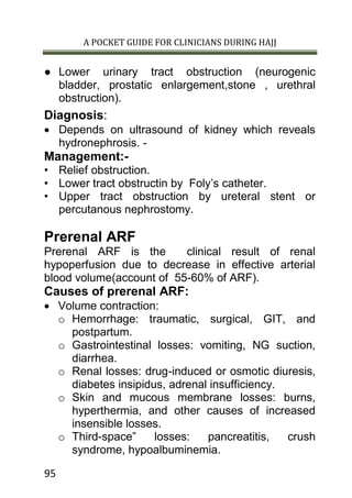 A POCKET GUIDE FOR CLINICIANS DURING HAJJ
95
● Lower urinary tract obstruction (neurogenic
bladder, prostatic enlargement,stone , urethral
obstruction).
Diagnosis:
 Depends on ultrasound of kidney which reveals
hydronephrosis. -
Management:-
• Relief obstruction.
• Lower tract obstructin by Foly’s catheter.
• Upper tract obstruction by ureteral stent or
percutanous nephrostomy.
Prerenal ARF
Prerenal ARF is the clinical result of renal
hypoperfusion due to decrease in effective arterial
blood volume(account of 55-60% of ARF).
Causes of prerenal ARF:
 Volume contraction:
o Hemorrhage: traumatic, surgical, GIT, and
postpartum.
o Gastrointestinal losses: vomiting, NG suction,
diarrhea.
o Renal losses: drug-induced or osmotic diuresis,
diabetes insipidus, adrenal insufficiency.
o Skin and mucous membrane losses: burns,
hyperthermia, and other causes of increased
insensible losses.
o Third-space” losses: pancreatitis, crush
syndrome, hypoalbuminemia.
 