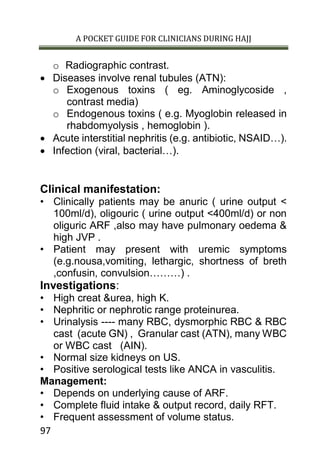 A POCKET GUIDE FOR CLINICIANS DURING HAJJ
97
o Radiographic contrast.
 Diseases involve renal tubules (ATN):
o Exogenous toxins ( eg. Aminoglycoside ,
contrast media)
o Endogenous toxins ( e.g. Myoglobin released in
rhabdomyolysis , hemoglobin ).
 Acute interstitial nephritis (e.g. antibiotic, NSAID…).
 Infection (viral, bacterial…).
Clinical manifestation:
• Clinically patients may be anuric ( urine output <
100ml/d), oligouric ( urine output <400ml/d) or non
oliguric ARF ,also may have pulmonary oedema &
high JVP .
• Patient may present with uremic symptoms
(e.g.nousa,vomiting, lethargic, shortness of breth
,confusin, convulsion………) .
Investigations:
• High creat &urea, high K.
• Nephritic or nephrotic range proteinurea.
• Urinalysis ---- many RBC, dysmorphic RBC & RBC
cast (acute GN) , Granular cast (ATN), many WBC
or WBC cast (AIN).
• Normal size kidneys on US.
• Positive serological tests like ANCA in vasculitis.
Management:
• Depends on underlying cause of ARF.
• Complete fluid intake & output record, daily RFT.
• Frequent assessment of volume status.
 