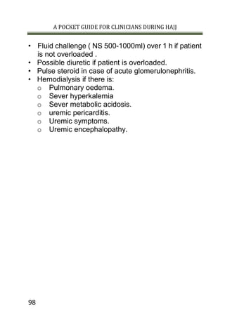 A POCKET GUIDE FOR CLINICIANS DURING HAJJ
98
• Fluid challenge ( NS 500-1000ml) over 1 h if patient
is not overloaded .
• Possible diuretic if patient is overloaded.
• Pulse steroid in case of acute glomerulonephritis.
• Hemodialysis if there is:
o Pulmonary oedema.
o Sever hyperkalemia
o Sever metabolic acidosis.
o uremic pericarditis.
o Uremic symptoms.
o Uremic encephalopathy.
 