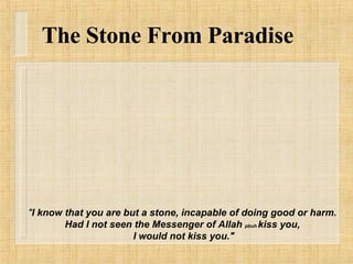 " I know that you are but a stone, incapable of doing good or harm. Had I not seen the Messenger of Allah  pbuh  kiss you,  I would not kiss you." The Stone From Paradise 