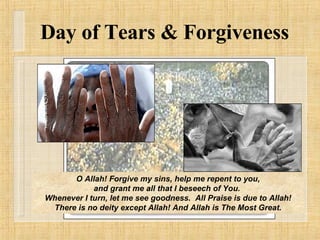 O Allah! Forgive my sins, help me repent to you, and grant me all that I beseech of You.  Whenever I turn, let me see goodness.  All Praise is due to Allah! There is no deity except Allah! And Allah is The Most Great. Day of Tears & Forgiveness 