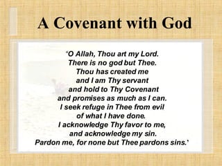 A Covenant with God “ O Allah, Thou art my Lord. There is no god but Thee. Thou has created me and I am Thy servant and hold to Thy Covenant and promises as much as I can. I seek refuge in Thee from evil of what I have done.  I acknowledge Thy favor to me, and acknowledge my sin. Pardon me, for none but Thee pardons sins. ’ 