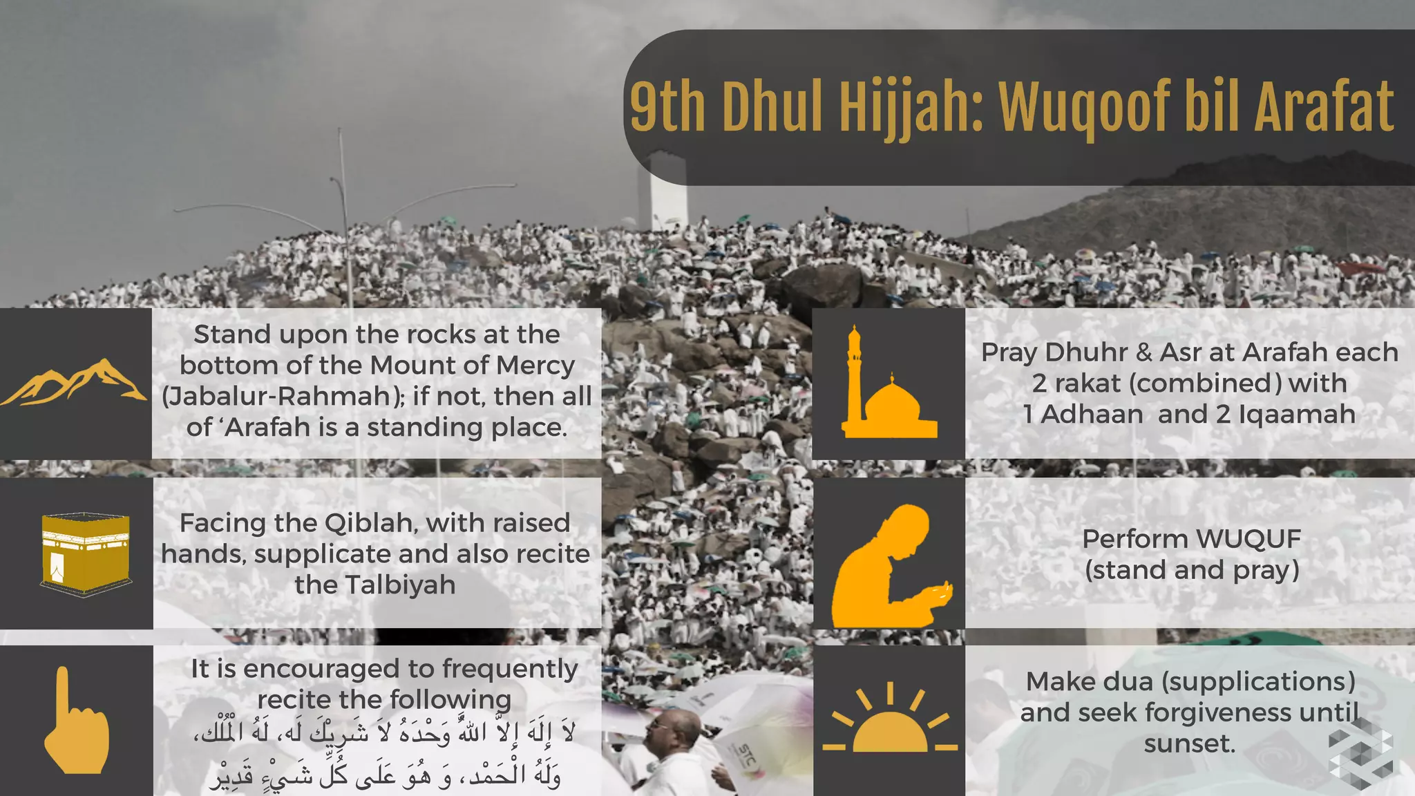 Stand upon the rocks at the
bottom of the Mount of Mercy
(Jabalur-Rahmah); if not, then all
of ‘Arafah is a standing place.
Facing the Qiblah, with raised
hands, supplicate and also recite
the Talbiyah
It is encouraged to frequently
recite the following
  ،‫ك‬ْ‫ل‬ُ ْ‫امل‬ ُ‫ه‬َ‫ل‬ ،‫ه‬َ‫ل‬ َ‫ك‬ْ‫ي‬ِ‫ر‬ َ‫ش‬ َ‫ال‬ ُ‫ه‬َ‫د‬ْ‫ح‬َ‫و‬ َُّ‫هلل‬‫ا‬ َّ‫ال‬ِ‫إ‬ َ‫ه‬َ‫ل‬ِ‫إ‬ َ‫ال‬
‫ر‬ْ‫ي‬ِ‫د‬َ‫ق‬ ٍ‫ْء‬‫ي‬ َ‫ش‬ ِّ‫ل‬ُ‫ك‬ ‫ى‬َ‫ل‬َ‫ع‬ َ‫و‬ُ‫ه‬ َ‫و‬ ،‫د‬ْ‫م‬َ‫ح‬ْ‫ل‬‫ا‬ ُ‫ه‬َ‫ل‬َ‫و‬
Pray Dhuhr & Asr at Arafah each
2 rakat (combined) with 
1 Adhaan and 2 Iqaamah
Perform WUQUF 
(stand and pray)
Make dua (supplications)
and seek forgiveness until
sunset.
9th Dhul Hijjah: Wuqoof bil Arafat
 